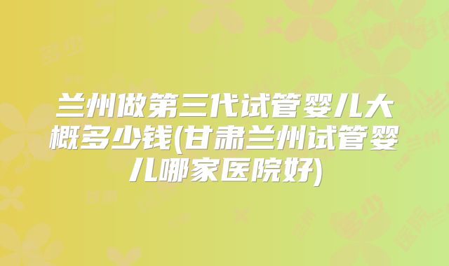 兰州做第三代试管婴儿大概多少钱(甘肃兰州试管婴儿哪家医院好)