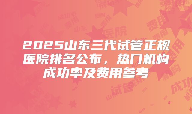 2025山东三代试管正规医院排名公布，热门机构成功率及费用参考
