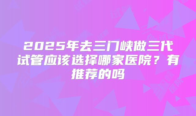 2025年去三门峡做三代试管应该选择哪家医院?有推荐的吗