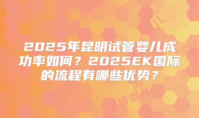 2025年昆明试管婴儿成功率如何?2025EK国际的流程有哪些优势?