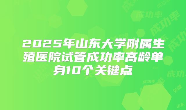 2025年山东大学附属生殖医院试管成功率高龄单身10个关键点