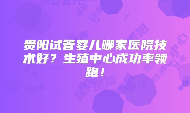 贵阳试管婴儿哪家医院技术好?生殖中心成功率领跑!