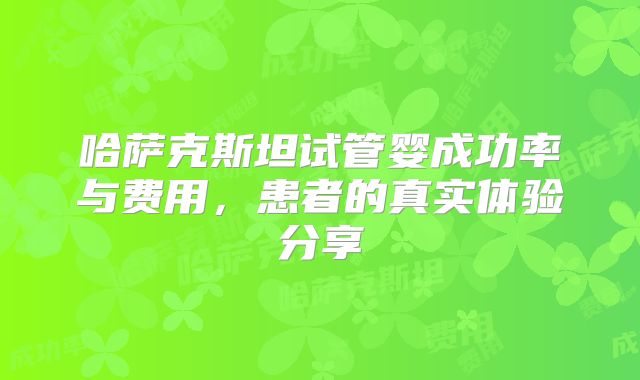哈萨克斯坦试管婴成功率与费用,患者的真实体验分享