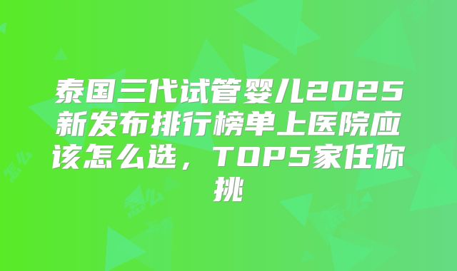 泰国三代试管婴儿2025新发布排行榜单上医院应该怎么选,TOP5家任你挑