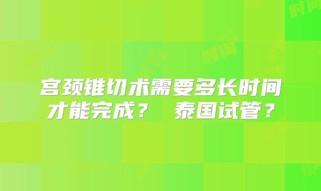 宫颈锥切术需要多长时间才能完成? 泰国试管?
