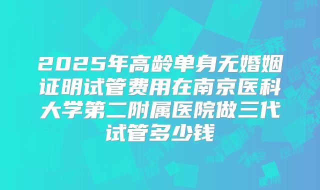 2025年高龄单身无婚姻证明试管费用在南京医科大学第二附属医院做三代试管多少钱