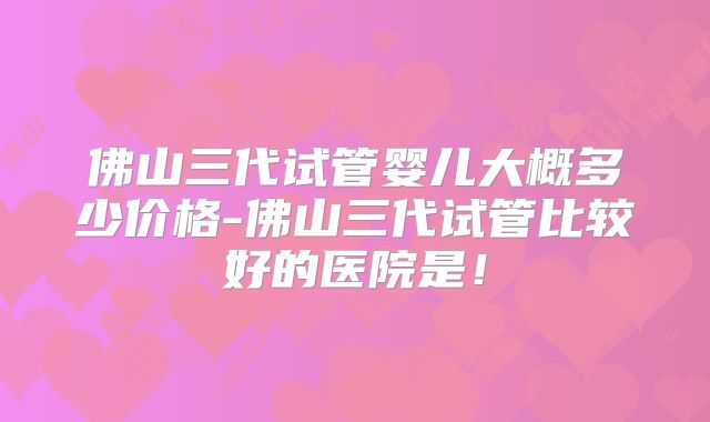佛山三代试管婴儿大概多少价格-佛山三代试管比较好的医院是!
