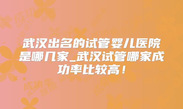 武汉出名的试管婴儿医院是哪几家_武汉试管哪家成功率比较高!