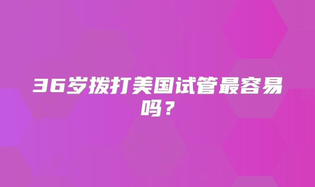 36岁拨打美国试管最容易吗？