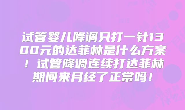 试管婴儿降调只打一针1300元的达菲林是什么方案！试管降调连续打达菲林期间来月经了正常吗！