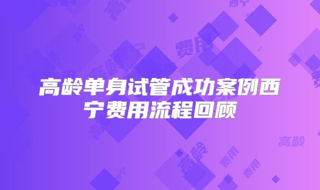 高龄单身试管成功案例西宁费用流程回顾