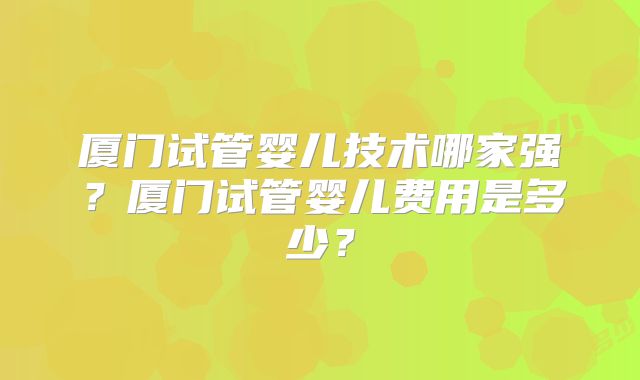 厦门试管婴儿技术哪家强?厦门试管婴儿费用是多少?