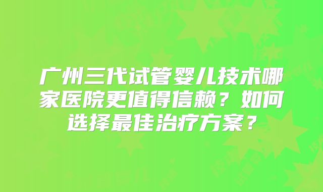 广州三代试管婴儿技术哪家医院更值得信赖？如何选择最佳治疗方案？