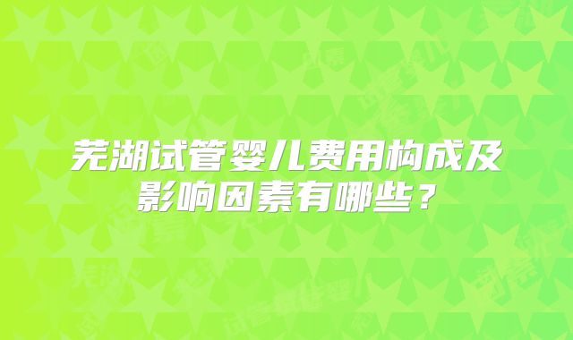芜湖试管婴儿费用构成及影响因素有哪些？