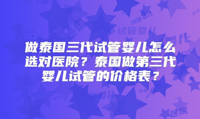 做泰国三代试管婴儿怎么选对医院?泰国做第三代婴儿试管的价格表?