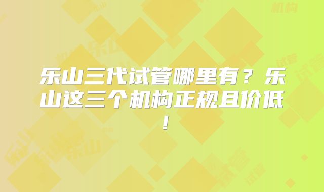 乐山三代试管哪里有？乐山这三个机构正规且价低！