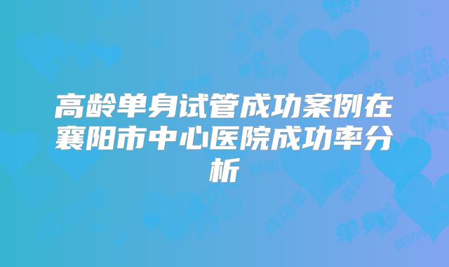 高龄单身试管成功案例在襄阳市中心医院成功率分析