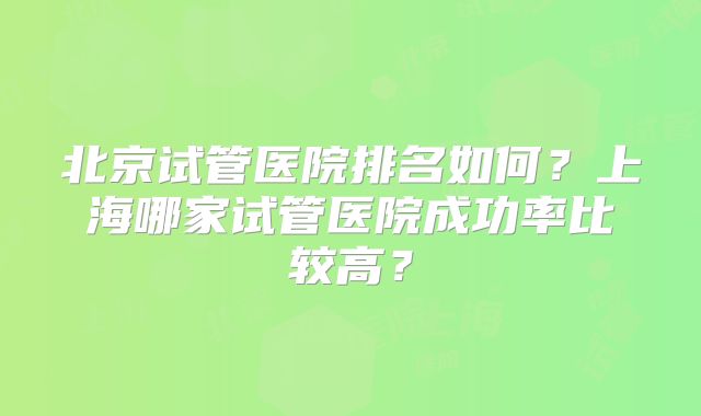 北京试管医院排名如何?上海哪家试管医院成功率比较高?