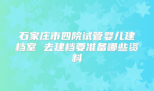 石家庄市四院试管婴儿建档室 去建档要准备哪些资料