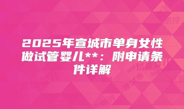 2025年宣城市单身女性做试管婴儿**:附申请条件详解