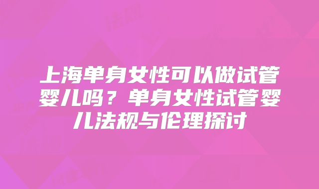 上海单身女性可以做试管婴儿吗?单身女性试管婴儿法规与伦理探讨