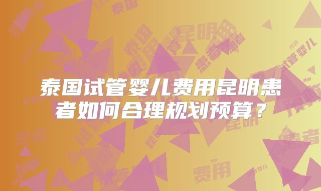泰国试管婴儿费用昆明患者如何合理规划预算？