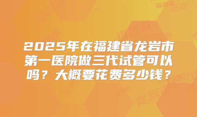 2025年在福建省龙岩市第一医院做三代试管可以吗?大概要花费多少钱?