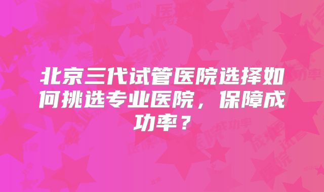 北京三代试管医院选择如何挑选专业医院，保障成功率？