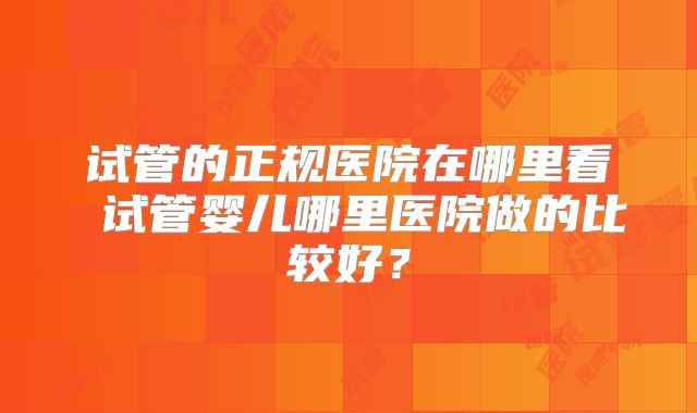 试管的正规医院在哪里看 试管婴儿哪里医院做的比较好？