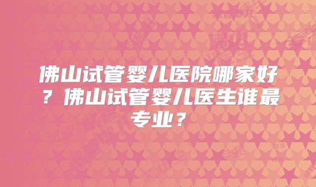 佛山试管婴儿医院哪家好?佛山试管婴儿医生谁最专业?