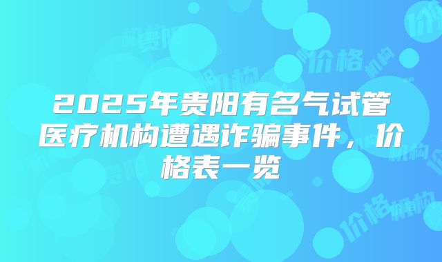2025年贵阳有名气试管医疗机构遭遇诈骗事件，价格表一览