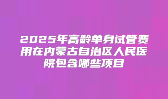 2025年高龄单身试管费用在内蒙古自治区人民医院包含哪些项目