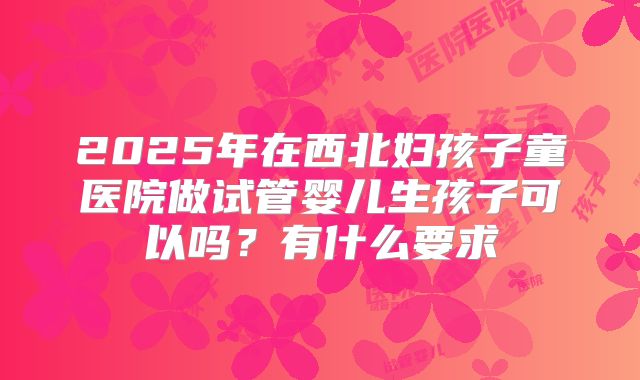 2025年在西北妇孩子童医院做试管婴儿生孩子可以吗？有什么要求