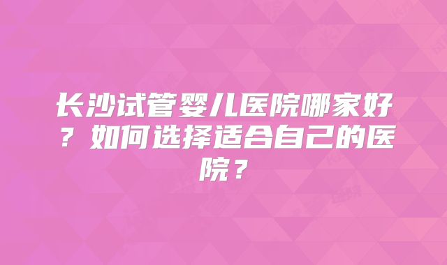 长沙试管婴儿医院哪家好？如何选择适合自己的医院？