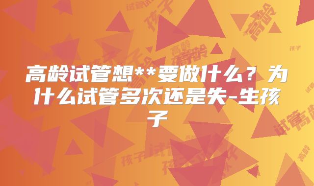 高龄试管想**要做什么?为什么试管多次还是失-生孩子