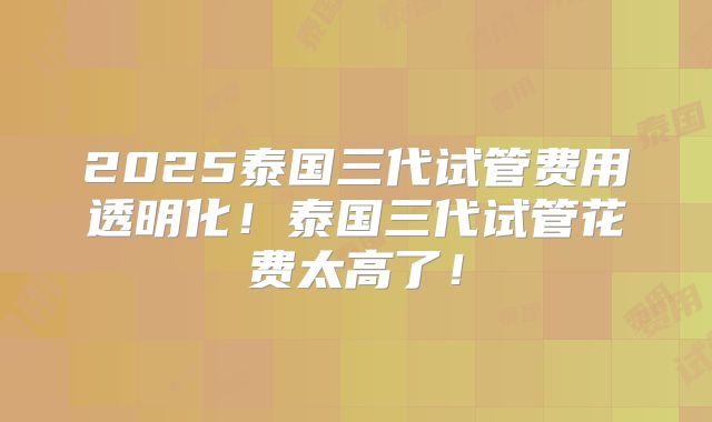 2025泰国三代试管费用透明化！泰国三代试管花费太高了！