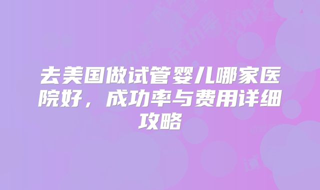 去美国做试管婴儿哪家医院好,成功率与费用详细攻略