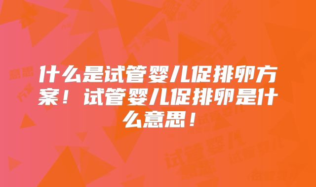 什么是试管婴儿促排卵方案!试管婴儿促排卵是什么意思!