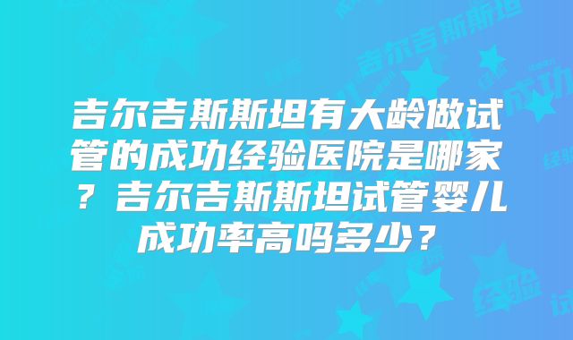 吉尔吉斯斯坦有大龄做试管的成功经验医院是哪家？吉尔吉斯斯坦试管婴儿成功率高吗多少？