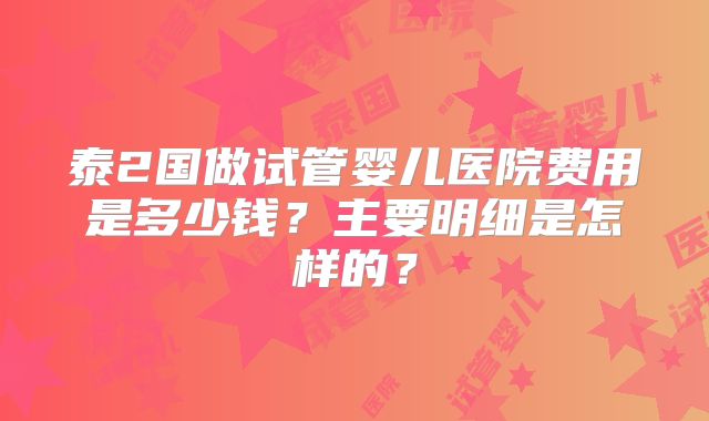 泰2国做试管婴儿医院费用是多少钱?主要明细是怎样的?