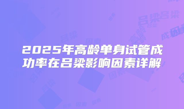 2025年高龄单身试管成功率在吕梁影响因素详解
