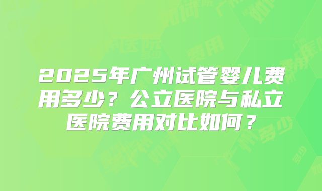 2025年广州试管婴儿费用多少？公立医院与私立医院费用对比如何？