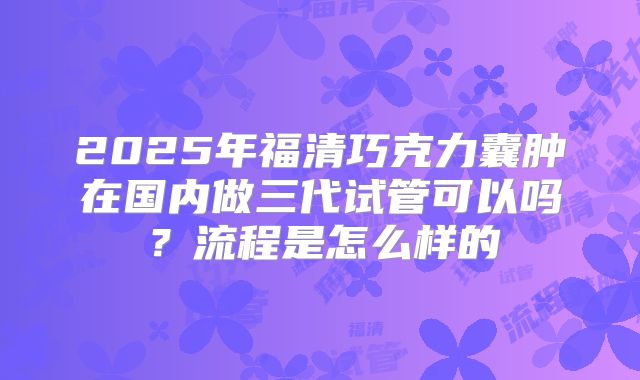 2025年福清巧克力囊肿在国内做三代试管可以吗?流程是怎么样的