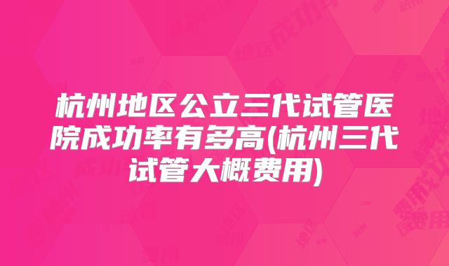 杭州地区公立三代试管医院成功率有多高(杭州三代试管大概费用)