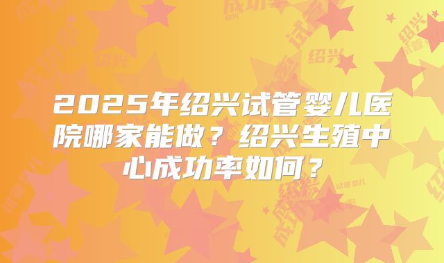 2025年绍兴试管婴儿医院哪家能做？绍兴生殖中心成功率如何？