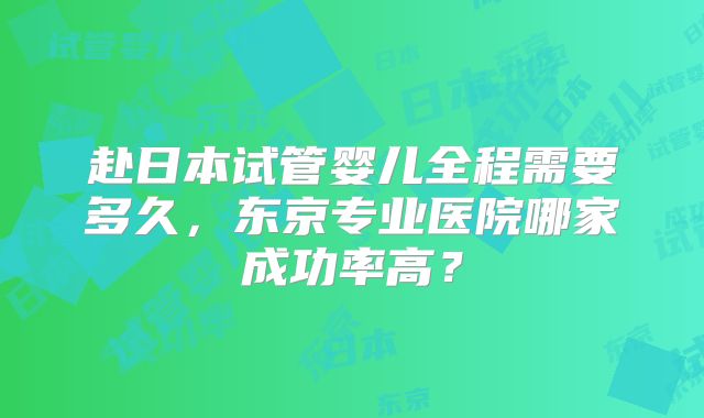 赴日本试管婴儿全程需要多久,东京专业医院哪家成功率高?