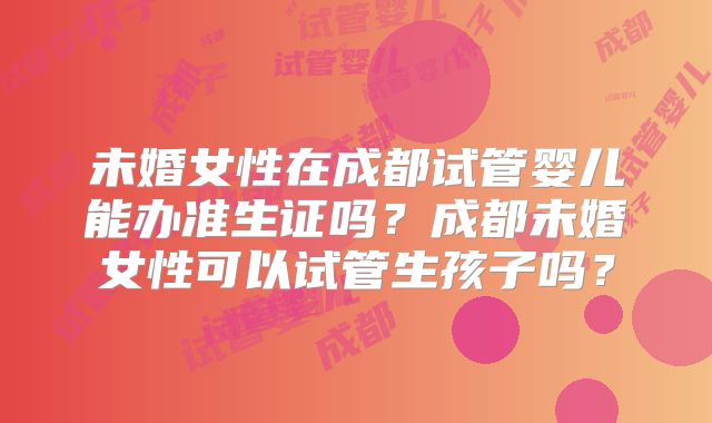 未婚女性在成都试管婴儿能办准生证吗？成都未婚女性可以试管生孩子吗？