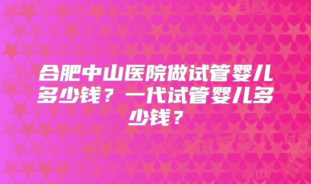合肥中山医院做试管婴儿多少钱？一代试管婴儿多少钱？