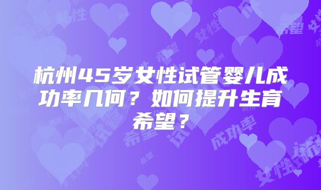 杭州45岁女性试管婴儿成功率几何？如何提升生育希望？
