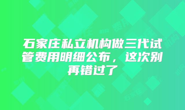 石家庄私立机构做三代试管费用明细公布，这次别再错过了